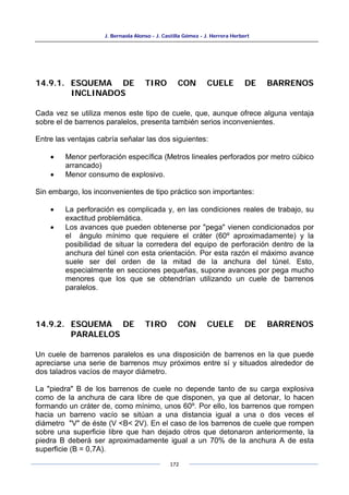 J. Bernaola Alonso - J. Castilla Gómez - J. Herrera Herbert
172
14.9.1. ESQUEMA DE TIRO CON CUELE DE BARRENOS
INCLINADOS
Cada vez se utiliza menos este tipo de cuele, que, aunque ofrece alguna ventaja
sobre el de barrenos paralelos, presenta también serios inconvenientes.
Entre las ventajas cabría señalar las dos siguientes:
• Menor perforación específica (Metros lineales perforados por metro cúbico
arrancado)
• Menor consumo de explosivo.
Sin embargo, los inconvenientes de tipo práctico son importantes:
• La perforación es complicada y, en las condiciones reales de trabajo, su
exactitud problemática.
• Los avances que pueden obtenerse por "pega" vienen condicionados por
el ángulo mínimo que requiere el cráter (60º aproximadamente) y la
posibilidad de situar la corredera del equipo de perforación dentro de la
anchura del túnel con esta orientación. Por esta razón el máximo avance
suele ser del orden de la mitad de la anchura del túnel. Esto,
especialmente en secciones pequeñas, supone avances por pega mucho
menores que los que se obtendrían utilizando un cuele de barrenos
paralelos.
14.9.2. ESQUEMA DE TIRO CON CUELE DE BARRENOS
PARALELOS
Un cuele de barrenos paralelos es una disposición de barrenos en la que puede
apreciarse una serie de barrenos muy próximos entre sí y situados alrededor de
dos taladros vacíos de mayor diámetro.
La "piedra" B de los barrenos de cuele no depende tanto de su carga explosiva
como de la anchura de cara libre de que disponen, ya que al detonar, lo hacen
formando un cráter de, como mínimo, unos 60º. Por ello, los barrenos que rompen
hacia un barreno vacío se sitúan a una distancia igual a una o dos veces el
diámetro "V" de éste (V <B< 2V). En el caso de los barrenos de cuele que rompen
sobre una superficie libre que han dejado otros que detonaron anteriormente, la
piedra B deberá ser aproximadamente igual a un 70% de la anchura A de esta
superficie (B = 0,7A).
 