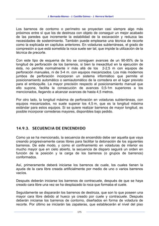 J. Bernaola Alonso - J. Castilla Gómez - J. Herrera Herbert
175
Los barrenos de contorno o perímetro se proyectan casi siempre algo más
próximos entre sí que los de destroza con objeto de conseguir un mejor acabado
de las paredes que incremente la estabilidad de la excavación y reduzca las
necesidades de sostenimiento. También puede emplearse una técnica de recorte
como la explicada en capítulos anteriores. En voladuras subterráneas, el grado de
compresión a que está sometida la roca suele ser tal, que impide la utilización de la
técnica de precorte.
Con este tipo de esquema de tiro se consiguen avances de un 90-95% de la
longitud de perforación de los barrenos, si bien la inexactitud en la ejecución de
ésta, no permite normalmente ir más allá de los 2-2,5 m con equipos de
perforación manuales, ni de 3-4 m. con equipos mecanizados. Los más modernos
jumbos de perforación incorporan un sistema informático que permite el
posicionamiento automático o semiautomático de la corredera en el lugar previsto
para el emboquille. La mayor precisión respecto al posicionamiento manual que
ello supone, facilita la consecución de avances 0,5-1m superiores a los
mencionados, llegando a alcanzar avances de hasta 4,5 metros.
Por otro lado, la longitud máxima de perforación en voladuras subterráneas, con
equipos mecanizados, no suele superar los 4,5 m, que es la longitud máxima
estándar para estos equipos. Si se quiere realizar barrenos de mayor longitud, es
posible incorporar correderas mayores, disponibles bajo pedido.
14.9.3. SECUENCIA DE ENCENDIDO
Como ya se ha mencionado, la secuencia de encendido debe ser aquella que vaya
creando progresivamente caras libres para facilitar la detonación de los siguientes
barrenos. De este modo, y como el confinamiento en voladuras de interior es
mucho mayor que en cielo abierto, la secuencia de disparo seguirá un orden en
función de la posición y la carga de los barrenos (o grupos de barrenos)
conformados.
Así, primeramente deberá iniciarse los barrenos de cuele, los cuales tienen la
ayuda de la cara libre creada artificialmente por medio de uno o varios barrenos
vacíos.
Después deberán iniciarse los barrenos de contracuele, después de que se haya
creado cara libre una vez se ha desplazado la roca que formaba el cuele.
Seguidamente se dispararán los barrenos de destroza, que son lo que poseen una
mayor cara libre debido al hueco ya creado por cuele y contracuele. Después
deberán iniciarse los barrenos de contorno, diseñados en forma de voladura de
recorte. Por último se iniciarán las zapateras, que establecerán el nivel del piso
 