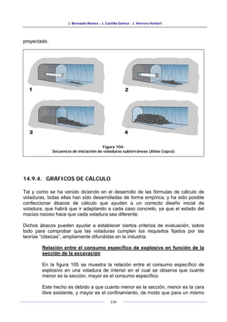 J. Bernaola Alonso - J. Castilla Gómez - J. Herrera Herbert
176
proyectado.
14.9.4. GRÁFICOS DE CÁLCULO
Tal y como se ha venido diciendo en el desarrollo de las fórmulas de cálculo de
voladuras, todas ellas han sido desarrolladas de forma empírica, y ha sido posible
confeccionar ábacos de cálculo que ayuden a un correcto diseño inicial de
voladura, que habrá que ir adaptando a cada caso concreto, ya que el estado del
macizo rocoso hace que cada voladura sea diferente.
Dichos ábacos pueden ayudar a establecer ciertos criterios de evaluación, sobre
todo para comprobar que las voladuras cumplen los requisitos fijados por las
teorías “clásicas”, ampliamente difundidas en la industria.
Relación entre el consumo específico de explosivo en función de la
sección de la excavación
En la figura 105 se muestra la relación entre el consumo específico de
explosivo en una voladura de interior en el cual se observa que cuanto
menor es la sección, mayor es el consumo específico.
Este hecho es debido a que cuanto menor es la sección, menor es la cara
libre existente, y mayor es el confinamiento, de modo que para un mismo
Figura 104:
Secuencia de iniciación de voladuras subterráneas (Atlas Copco)
 