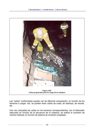 J. Bernaola Alonso - J. Castilla Gómez - J. Herrera Herbert
180
Las “cañas” conformadas pueden ser de diferente composición, en función de los
barrenos a cargar. Así, se pueden tener cañas de cuele, de destroza, de recorte,
etc.
Una vez colocadas las cañas en los barrenos correspondientes, con el detonador
adecuado en función de la secuencia de la voladura, se realiza la conexión de
manera habitual, en función de sistema de iniciación empleado.
Figura 108:
Cañas preparadas para la carga de la voladura
 