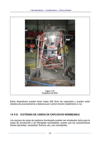 J. Bernaola Alonso - J. Castilla Gómez - J. Herrera Herbert
183
Estos dispositivos pueden tener hasta 500 litros de capacidad y pueden estar
dotados de accionamiento a distancia por control remoto (inalámbrico o no).
14.9.8. SISTEMAS DE CARGA DE EXPLOSIVO BOMBEABLE
Los equipos de carga de explosivo bombeable pueden ser empleados tanto para la
carga de emulsiones o de hidrogeles bombeables, puesto que las características
físicas (densidad, viscosidad, fluencia, etc.) son semejantes.
Figura 110:
Cargadora de Anfo.
 