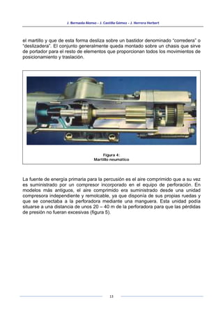 J. Bernaola Alonso - J. Castilla Gómez - J. Herrera Herbert
13
el martillo y que de esta forma desliza sobre un bastidor denominado “corredera” o
“deslizadera”. El conjunto generalmente queda montado sobre un chasis que sirve
de portador para el resto de elementos que proporcionan todos los movimientos de
posicionamiento y traslación.
La fuente de energía primaria para la percusión es el aire comprimido que a su vez
es suministrado por un compresor incorporado en el equipo de perforación. En
modelos más antiguos, el aire comprimido era suministrado desde una unidad
compresora independiente y remolcable, ya que disponía de sus propias ruedas y
que se conectaba a la perforadora mediante una manguera. Esta unidad podía
situarse a una distancia de unos 20 – 40 m de la perforadora para que las pérdidas
de presión no fueran excesivas (figura 5).
Figura 4:
Martillo neumático
 