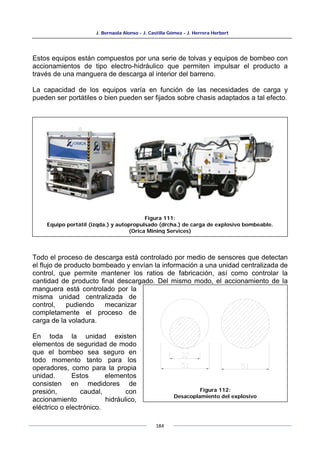 J. Bernaola Alonso - J. Castilla Gómez - J. Herrera Herbert
184
Estos equipos están compuestos por una serie de tolvas y equipos de bombeo con
accionamientos de tipo electro-hidráulico que permiten impulsar el producto a
través de una manguera de descarga al interior del barreno.
La capacidad de los equipos varía en función de las necesidades de carga y
pueden ser portátiles o bien pueden ser fijados sobre chasis adaptados a tal efecto.
Todo el proceso de descarga está controlado por medio de sensores que detectan
el flujo de producto bombeado y envían la información a una unidad centralizada de
control, que permite mantener los ratios de fabricación, así como controlar la
cantidad de producto final descargado. Del mismo modo, el accionamiento de la
manguera está controlado por la
misma unidad centralizada de
control, pudiendo mecanizar
completamente el proceso de
carga de la voladura.
En toda la unidad existen
elementos de seguridad de modo
que el bombeo sea seguro en
todo momento tanto para los
operadores, como para la propia
unidad. Estos elementos
consisten en medidores de
presión, caudal, con
accionamiento hidráulico,
eléctrico o electrónico.
Figura 111:
Equipo portátil (izqda.) y autopropulsado (drcha.) de carga de explosivo bombeable.
(Orica Mining Services)
Figura 112:
Desacoplamiento del explosivo
 