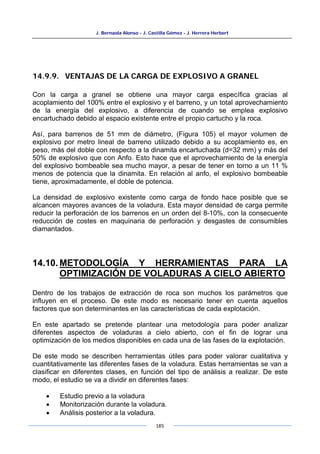 J. Bernaola Alonso - J. Castilla Gómez - J. Herrera Herbert
185
14.9.9. VENTAJAS DE LA CARGA DE EXPLOSIVO A GRANEL
Con la carga a granel se obtiene una mayor carga específica gracias al
acoplamiento del 100% entre el explosivo y el barreno, y un total aprovechamiento
de la energía del explosivo, a diferencia de cuando se emplea explosivo
encartuchado debido al espacio existente entre el propio cartucho y la roca.
Así, para barrenos de 51 mm de diámetro, (Figura 105) el mayor volumen de
explosivo por metro lineal de barreno utilizado debido a su acoplamiento es, en
peso, más del doble con respecto a la dinamita encartuchada (d=32 mm) y más del
50% de explosivo que con Anfo. Esto hace que el aprovechamiento de la energía
del explosivo bombeable sea mucho mayor, a pesar de tener en torno a un 11 %
menos de potencia que la dinamita. En relación al anfo, el explosivo bombeable
tiene, aproximadamente, el doble de potencia.
La densidad de explosivo existente como carga de fondo hace posible que se
alcancen mayores avances de la voladura. Esta mayor densidad de carga permite
reducir la perforación de los barrenos en un orden del 8-10%, con la consecuente
reducción de costes en maquinaria de perforación y desgastes de consumibles
diamantados.
14.10. METODOLOGÍA Y HERRAMIENTAS PARA LA
OPTIMIZACIÓN DE VOLADURAS A CIELO ABIERTO
Dentro de los trabajos de extracción de roca son muchos los parámetros que
influyen en el proceso. De este modo es necesario tener en cuenta aquellos
factores que son determinantes en las características de cada explotación.
En este apartado se pretende plantear una metodología para poder analizar
diferentes aspectos de voladuras a cielo abierto, con el fin de lograr una
optimización de los medios disponibles en cada una de las fases de la explotación.
De este modo se describen herramientas útiles para poder valorar cualitativa y
cuantitativamente las diferentes fases de la voladura. Estas herramientas se van a
clasificar en diferentes clases, en función del tipo de análisis a realizar. De este
modo, el estudio se va a dividir en diferentes fases:
• Estudio previo a la voladura
• Monitorización durante la voladura.
• Análisis posterior a la voladura.
 