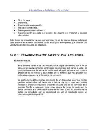 J. Bernaola Alonso - J. Castilla Gómez - J. Herrera Herbert
187
• Tipo de roca.
• Densidad.
• Resistencia a compresión
• Índice de volabilidad.
• Datos geométricos del banco
• Fragmentación deseada en función del destino del material y equipos
disponibles.
Este factor es importante ya que, por ejemplo, no es lo mismo diseñar voladuras
para emplear el material resultante como árido para hormigones que diseñar una
voladura para la obtención de escollera.
14.10.1.HERRAMIENTAS A EMPLEAR PREVIAS A LA VOLADURA
Perfilometría 2D
Este sistema consiste en una modelización digital del terreno con el fin de
conocer en cada punto los parámetros geométricos del banco a volar. Es
posible determinar la altura de banco real, el repié existente así como la
presencia de cavernas u oquedades en el terreno que nos puedan ser
potenciales puntos de sobrecarga de barrenos.
La perfilometría 2D se realiza por medio de un dispositivo láser que realiza
perfiles individuales del frente de voladura, de modo que sea posible
realizar el análisis de la piedra presente en cada uno de los barrenos de la
primera fila de la voladura, para poder ajustar la carga de cada uno de
estos barrenos a la piedra real existente en cada punto. El análisis de los
datos es inmediato por la posibilidad de ver el resultado sobre un
dispositivo portátil tipo PDA.
 
