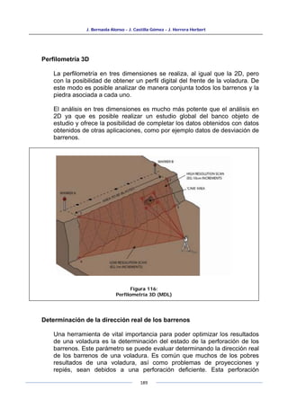 J. Bernaola Alonso - J. Castilla Gómez - J. Herrera Herbert
189
Perfilometría 3D
La perfilometría en tres dimensiones se realiza, al igual que la 2D, pero
con la posibilidad de obtener un perfil digital del frente de la voladura. De
este modo es posible analizar de manera conjunta todos los barrenos y la
piedra asociada a cada uno.
El análisis en tres dimensiones es mucho más potente que el análisis en
2D ya que es posible realizar un estudio global del banco objeto de
estudio y ofrece la posibilidad de completar los datos obtenidos con datos
obtenidos de otras aplicaciones, como por ejemplo datos de desviación de
barrenos.
Determinación de la dirección real de los barrenos
Una herramienta de vital importancia para poder optimizar los resultados
de una voladura es la determinación del estado de la perforación de los
barrenos. Este parámetro se puede evaluar determinando la dirección real
de los barrenos de una voladura. Es común que muchos de los pobres
resultados de una voladura, así como problemas de proyecciones y
repiés, sean debidos a una perforación deficiente. Esta perforación
Figura 116:
Perfilometría 3D (MDL)
 