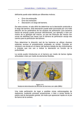 J. Bernaola Alonso - J. Castilla Gómez - J. Herrera Herbert
190
deficiente puede estar debida por diferentes motivos:
• Error de emboquille.
• Error de inclinación.
• Desviación a lo largo del barreno.
De estos errores, el más difícil de determinar es la desviación producida a
lo largo del barreno. Esta desviación puede estar provocada por una mala
elección de los parámetros de los equipos de perforación (una excesiva
fuerza de empuje puede provocar desviaciones, por ejemplo) o bien por
motivo de la geología del macizo, ya que las fracturas del macizo son
zonas de debilidad que hacen que la barrena de perforación escoja ese
camino para la perforación del barreno.
Para determinar le dirección real de los barrenos se utilizan diversos
sistemas aunque el procedimiento empleado es similar. Consiste en
introducir una sonda en el interior del barreno dotada de dos inclinómetros
o brújulas que nos van a indicar la desviación en función de la
profundidad.
La sonda puede introducirse en el barreno por medio de barras rígidas
articuladas o bien por medio de elementos flexibles.
Una mala perforación da lugar a posibles zonas sobrecargadas de
explosivos, pudiendo provocar proyecciones, o bien a zonas donde la
piedra real es demasiado grande, de modo que aparezcan repiés en el pie
de banco de la cantera.
Figura 117:
Sonda de determinación de dirección de barrenos con cable (MDL)
 