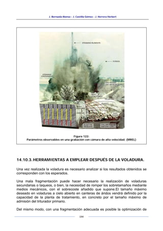 J. Bernaola Alonso - J. Castilla Gómez - J. Herrera Herbert
194
14.10.3.HERRAMIENTAS A EMPLEAR DESPUÉS DE LA VOLADURA.
Una vez realizada la voladura es necesario analizar si los resultados obtenidos se
corresponden con los esperados.
Una mala fragmentación puede hacer necesario la realización de voladuras
secundarias o taqueos, o bien, la necesidad de romper los sobretamaños mediante
medios mecánicos, con el sobrecoste añadido que supone.El tamaño máximo
deseado en voladuras a cielo abierto en canteras de áridos vendrá definido por la
capacidad de la planta de tratamiento, en concreto por el tamaño máximo de
admisión del triturador primario.
Del mismo modo, con una fragmentación adecuada es posible la optimización de
Figura 122:
Parámetros observables en una grabación con cámara de alta velocidad. (MREL)
 