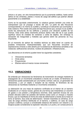 J. Bernaola Alonso - J. Castilla Gómez - J. Herrera Herbert
199
pintura o el yeso, sin otra transcendencia que la puramente estética, hasta serios
daños en los cimientos, pilares o muros de carga del edificio que podrían afectar
gravemente a su estabilidad.
Como se ha apuntado anteriormente, la voladura genera también una onda de
sobrepresión que se propaga a través del aire. La parte de alta frecuencia
correspondiente a la misma es audible y constituye el estruendo que acompaña a
toda voladura. Pero existe otra parte de baja frecuencia que, aunque no es audible,
excita las estructuras de los edificios y produce una vibración audible de los
mismos. Esta onda aérea raramente produce daños más allá de lo que pueda
significar rotura de cristales de ventanas o caída de objetos. Sin embargo la
sensación de inseguridad y molestia que genera sobre las personas es muy
importante.
En el momento de aplicar los modelos teóricos se debe tener en cuenta las
posibles limitaciones medioambientales que son frecuentes encontrar en
explotaciones mineras a cielo abierto por la existencia de elementos sensibles a las
voladuras: edificaciones cercanas, núcleos de población, infraestructuras…
Las afecciones en el entorno pueden tener los siguientes caracteres:
• Vibraciones terrestres
• Onda aérea
• Proyecciones
• Efectos sobre el macizo rocoso remanente
15.2. VIBRACIONES
Se entiende por vibraciones los fenómenos de transmisión de energía mediante la
propagación de un movimiento ondulatorio a través de un medio. El fenómeno de
vibraciones queda caracterizado por una fuente o emisor, esto es, un generador de
vibraciones, y por un objeto o receptor de las mismas. El fenómeno de las
vibraciones se manifiesta mediante un movimiento ondulatorio.
La detonación de una masa de explosivo confinada en el interior de un barreno
localizado en un macizo rocoso, genera de una forma casi instantánea un volumen
de gases a una presión y temperatura enormes. Esta aparición brusca de una
presión elevada sobre las paredes del barreno actúa como un choque o impacto
brusco, que se manifiesta en forma de onda de deformación a través de la masa en
torno al barreno. Esa onda de deformación / tensión trasmitida es cilíndrica, en el
caso de carga cilíndrica distribuida en el barreno, o esférica, en caso de carga
puntual o esférica, aunque a considerable distancia del barreno con relación a su
longitud puede considerarse la explosión reducida a un punto y en consecuencia la
 