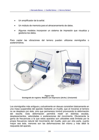 J. Bernaola Alonso - J. Castilla Gómez - J. Herrera Herbert
203
• Un amplificador de la señal.
• Un módulo de memoria para el almacenamiento de datos.
• Algunos modelos incorporan un sistema de impresión que visualiza y
gestiona los datos.
Para captar las vibraciones del terreno pueden utilizarse sismógrafos o
acelerómetros.
Los sismógrafos más antiguos y actualmente en desuso consistían básicamente en
una masa suspendida del aparato mediante un muelle, que al moverse el terreno
no se desplaza con éste, sino que permanece inmóvil provocando la deformación
del resorte. Esta deformación permitirá medir en distintas escalas,
desplazamientos, velocidades o aceleraciones del movimiento. Obviamente la
gama de frecuencias a la que estos aparatos son utilizables está limitada por la
propia frecuencia natural del movimiento del muelle, pero por otra parte, cuanto
mayor sea ésta, menores son las deformaciones del mismo y más débil la
respuesta del aparato.
Figura 126:
Sismógrafo de registro. Modelo con impresora (drcha.) (Instantel)
 
