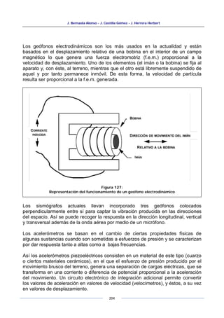 J. Bernaola Alonso - J. Castilla Gómez - J. Herrera Herbert
204
Los geófonos electrodinámicos son los más usados en la actualidad y están
basados en el desplazamiento relativo de una bobina en el interior de un campo
magnético lo que genera una fuerza electromotriz (f.e.m.) proporcional a la
velocidad de desplazamiento. Uno de los elementos (el imán o la bobina) se fija al
aparato y, con éste, al terreno, mientras que el otro está libremente suspendido de
aquel y por tanto permanece inmóvil. De esta forma, la velocidad de partícula
resulta ser proporcional a la f.e.m. generada.
Los sismógrafos actuales llevan incorporado tres geófonos colocados
perpendicularmente entre sí para captar la vibración producida en las direcciones
del espacio. Así se puede recoger la respuesta en la dirección longitudinal, vertical
y transversal además de la onda aérea por medio de un micrófono.
Los acelerómetros se basan en el cambio de ciertas propiedades físicas de
algunas sustancias cuando son sometidas a esfuerzos de presión y se caracterizan
por dar respuesta tanto a altas como a bajas frecuencias.
Así los acelerómetros piezoeléctricos consisten en un material de este tipo (cuarzo
o ciertos materiales cerámicos), en el que el esfuerzo de presión producido por el
movimiento brusco del terreno, genera una separación de cargas eléctricas, que se
transforma en una corriente o diferencia de potencial proporcional a la aceleración
del movimiento. Un circuito electrónico de integración adicional permite convertir
los valores de aceleración en valores de velocidad (velocímetros), y éstos, a su vez
en valores de desplazamiento.
Figura 127:
Representación del funcionamiento de un geófono electrodinámico
 