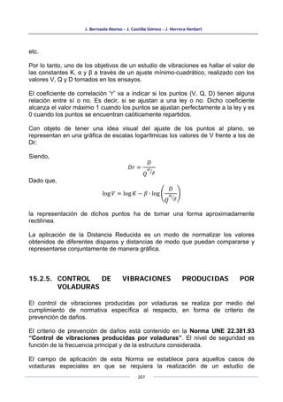 J. Bernaola Alonso - J. Castilla Gómez - J. Herrera Herbert
207
etc.
Por lo tanto, uno de los objetivos de un estudio de vibraciones es hallar el valor de
las constantes K, α y β a través de un ajuste mínimo-cuadrático, realizado con los
valores V, Q y D tomados en los ensayos.
El coeficiente de correlación “r” va a indicar si los puntos (V, Q, D) tienen alguna
relación entre sí o no. Es decir, si se ajustan a una ley o no. Dicho coeficiente
alcanza el valor máximo 1 cuando los puntos se ajustan perfectamente a la ley y es
0 cuando los puntos se encuentran caóticamente repartidos.
Con objeto de tener una idea visual del ajuste de los puntos al plano, se
representan en una gráfica de escalas logarítmicas los valores de V frente a los de
Dr:
Siendo,
𝐷𝑟 =
𝐷
𝑄
𝛼
𝛽
�
Dado que,
log 𝑉 = log 𝐾 − 𝛽 ∙ log �
𝐷
𝑄
𝛼
𝛽
�
�
la representación de dichos puntos ha de tomar una forma aproximadamente
rectilínea.
La aplicación de la Distancia Reducida es un modo de normalizar los valores
obtenidos de diferentes disparos y distancias de modo que puedan compararse y
representarse conjuntamente de manera gráfica.
15.2.5. CONTROL DE VIBRACIONES PRODUCIDAS POR
VOLADURAS
El control de vibraciones producidas por voladuras se realiza por medio del
cumplimiento de normativa específica al respecto, en forma de criterio de
prevención de daños.
El criterio de prevención de daños está contenido en la Norma UNE 22.381.93
“Control de vibraciones producidas por voladuras”. El nivel de seguridad es
función de la frecuencia principal y de la estructura considerada.
El campo de aplicación de esta Norma se establece para aquellos casos de
voladuras especiales en que se requiera la realización de un estudio de
 
