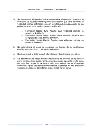 J. Bernaola Alonso - J. Castilla Gómez - J. Herrera Herbert
212
a) Se determinará el tipo de macizo rocoso sobre el que está cimentada la
estructura de acuerdo con la siguiente clasificación, que tiene en cuenta la
velocidad sísmica estimada; es decir, la velocidad de propagación de las
ondas sísmicas en el macizo rocoso considerado:
o Formación rocosa dura: Aquella cuya velocidad sísmica es
superior a 4 000 m/s.
o Formación rocosa media: Aquella cuya velocidad sísmica está
comprendida entre 2 000 y 4 000 m/s.
o Formación rocosa blanda: Aquella cuya velocidad sísmica es
inferior a 2 000 m/s.
b) Se determinará el grupo de estructura en función de la clasificación
establecida como Grupo I, Grupo II, o Grupo III.
c) Se determinará la distancia entre la voladura y la estructura en metros.
d) Se determinará la carga máxima instantánea de proyecto en kg que se
prevé detonar. Esta carga, también llamada carga operante, es la suma
de todas las cargas de explosivos detonadas con el mismo número de
detonador, y para secuencias entre números superiores a 8 ms. Si existen
varias secuencias, se considerará la que tenga mayor carga.
 