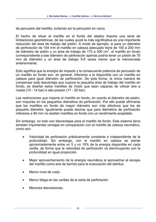 J. Bernaola Alonso - J. Castilla Gómez - J. Herrera Herbert
16
de percusión del martillo, evitando así la percusión en vacío.
El hecho de situar el martillo en el fondo del taladro impone una serie de
limitaciones geométricas, de las cuales quizá la más significativa es una importante
reducción del área de trabajo del pistón. A modo de ejemplo, si para un diámetro
de perforación de 104 mm el martillo en cabeza adecuado tiene de 150 a 200 mm
de diámetro de pistón y un área de trabajo de 175 a 300 cm
2
, el martillo en fondo
correspondiente a ese diámetro de perforación apenas podría tener un pistón de 70
mm de diámetro y un área de trabajo 5-6 veces menor que la mencionada
anteriormente.
Esto significa que la energía de impacto y la consecuente potencia de percusión de
un martillo en fondo son, en general, inferiores a la disponible con un martillo en
cabeza para igual diámetro de perforación. De esta forma, la única manera de
compensar esta desventaja que supone la pequeña área de trabajo del martillo en
fondo, es diseñar estos martillos de modo que sean capaces de utilizar aire a
media (10 - 14 bar) ó alta presión (17 - 25 bar).
Las restricciones que impone el martillo en fondo, en cuanto al diámetro de pistón,
son mayores en los pequeños diámetros de perforación. Por ello puede afirmarse
que los martillos en fondo de mayor diámetro son más efectivos que los de
pequeño diámetro. Igualmente puede decirse que para diámetros de perforación
inferiores a 80 mm no existen martillos en fondo con un rendimiento aceptable.
Sin embargo, no todo son desventajas para el martillo de fondo. Este sistema tiene
también importantes ventajas en comparación con el martillo de cabeza neumático,
como son:
• Velocidad de perforación prácticamente constante e independiente de la
profundidad. Sin embargo, con el martillo en cabeza se pierde
aproximadamente entre un 5 y un 10% de la energía disponible en cada
varilla, de forma que la velocidad de perforación va disminuyendo con la
profundidad en igual proporción.
• Mejor aprovechamiento de la energía neumática al aprovechar el escape
del martillo como aire de barrido para la evacuación del detritus.
• Menor nivel de ruido.
• Menor fatiga en las varillas de la sarta de perforación.
• Menores desviaciones.
 