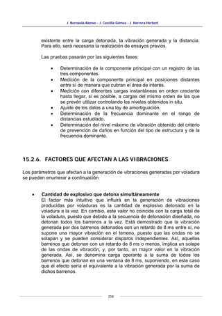 J. Bernaola Alonso - J. Castilla Gómez - J. Herrera Herbert
216
existente entre la carga detonada, la vibración generada y la distancia.
Para ello, será necesaria la realización de ensayos previos.
Las pruebas pasarán por las siguientes fases:
• Determinación de la componente principal con un registro de las
tres componentes.
• Medición de la componente principal en posiciones distantes
entre sí de manera que cubran el área de interés.
• Medición con diferentes cargas instantáneas en orden creciente
hasta llegar, si es posible, a cargas del mismo orden de las que
se prevén utilizar controlando los niveles obtenidos in situ.
• Ajuste de los datos a una ley de amortiguación.
• Determinación de la frecuencia dominante en el rango de
distancias estudiado.
• Determinación del nivel máximo de vibración obtenido del criterio
de prevención de daños en función del tipo de estructura y de la
frecuencia dominante.
15.2.6. FACTORES QUE AFECTAN A LAS VIBRACIONES
Los parámetros que afectan a la generación de vibraciones generadas por voladura
se pueden enumerar a continuación
• Cantidad de explosivo que detona simultáneamente
El factor más intuitivo que influirá en la generación de vibraciones
producidas por voladuras es la cantidad de explosivo detonado en la
voladura a la vez. En cambio, este valor no coincide con la carga total de
la voladura, puesto que debido a la secuencia de detonación diseñada, no
detonan todos los barrenos a la vez. Está demostrado que la vibración
generada por dos barrenos detonados con un retardo de 8 ms entre sí, no
supone una mayor vibración en el terreno, puesto que las ondas no se
solapan y se pueden considerar disparos independientes. Así, aquellos
barrenos que detonan con un retardo de 8 ms o menos, implica un solape
de las ondas de vibración, y, por tanto, un mayor valor en la vibración
generada. Así, se denomina carga operante a la suma de todos los
barrenos que detonan en una ventana de 8 ms, suponiendo, en este caso
que el efecto sería el equivalente a la vibración generada por la suma de
dichos barrenos.
 