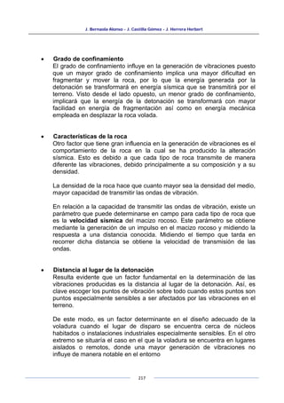 J. Bernaola Alonso - J. Castilla Gómez - J. Herrera Herbert
217
• Grado de confinamiento
El grado de confinamiento influye en la generación de vibraciones puesto
que un mayor grado de confinamiento implica una mayor dificultad en
fragmentar y mover la roca, por lo que la energía generada por la
detonación se transformará en energía sísmica que se transmitirá por el
terreno. Visto desde el lado opuesto, un menor grado de confinamiento,
implicará que la energía de la detonación se transformará con mayor
facilidad en energía de fragmentación así como en energía mecánica
empleada en desplazar la roca volada.
• Características de la roca
Otro factor que tiene gran influencia en la generación de vibraciones es el
comportamiento de la roca en la cual se ha producido la alteración
sísmica. Esto es debido a que cada tipo de roca transmite de manera
diferente las vibraciones, debido principalmente a su composición y a su
densidad.
La densidad de la roca hace que cuanto mayor sea la densidad del medio,
mayor capacidad de transmitir las ondas de vibración.
En relación a la capacidad de transmitir las ondas de vibración, existe un
parámetro que puede determinarse en campo para cada tipo de roca que
es la velocidad sísmica del macizo rocoso. Este parámetro se obtiene
mediante la generación de un impulso en el macizo rocoso y midiendo la
respuesta a una distancia conocida. Midiendo el tiempo que tarda en
recorrer dicha distancia se obtiene la velocidad de transmisión de las
ondas.
• Distancia al lugar de la detonación
Resulta evidente que un factor fundamental en la determinación de las
vibraciones producidas es la distancia al lugar de la detonación. Así, es
clave escoger los puntos de vibración sobre todo cuando estos puntos son
puntos especialmente sensibles a ser afectados por las vibraciones en el
terreno.
De este modo, es un factor determinante en el diseño adecuado de la
voladura cuando el lugar de disparo se encuentra cerca de núcleos
habitados o instalaciones industriales especialmente sensibles. En el otro
extremo se situaría el caso en el que la voladura se encuentra en lugares
aislados o remotos, donde una mayor generación de vibraciones no
influye de manera notable en el entorno
 