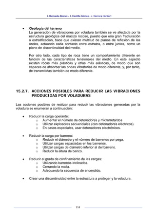 J. Bernaola Alonso - J. Castilla Gómez - J. Herrera Herbert
218
• Geología del terreno
La generación de vibraciones por voladura también se ve afectada por la
estructura geológica del macizo rocoso, puesto que una gran fracturación
o estratificación, hace que existan multitud de planos de reflexión de las
ondas, actuando cada contacto entre estratos, o entre juntas, como un
plano de discontinuidad del medio.
Por otro lado, cada tipo de roca tiene un comportamiento diferente en
función de las características tensionales del medio. En este aspecto
existen rocas más plásticas y otras más elásticas, de modo que son
capaces de absorber las ondas vibratorias de modo diferente, y, por tanto,
de transmitirlas también de modo diferente.
15.2.7. ACCIONES POSIBLES PARA REDUCIR LAS VIBRACIONES
PRODUCIDAS POR VOLADURAS
Las acciones posibles de realizar para reducir las vibraciones generadas por la
voladura se enumeran a continuación:
• Reducir la carga operante:
o Aumentar el número de detonadores y microrretardos
o Utilizar explosores secuenciales (con detonadores eléctricos).
o En casos especiales, usar detonadores electrónicos.
• Reducir la carga por barreno:
o Reducir el diámetro y el número de barrenos por pega.
o Utilizar cargas espaciadas en los barrenos.
o Utilizar cargas de diámetro inferior al del barreno.
o Reducir la altura de banco.
• Reducir el grado de confinamiento de las cargas:
o Utilizando barrenos inclinados.
o Cerrando la malla.
o Adecuando la secuencia de encendido.
• Crear una discontinuidad entre la estructura a proteger y la voladura.
 