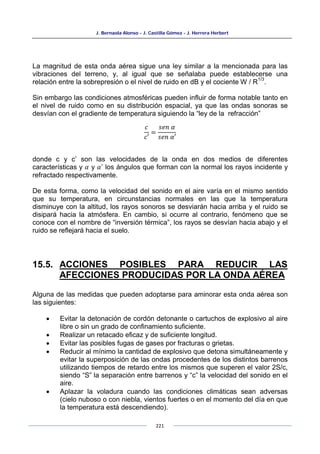 J. Bernaola Alonso - J. Castilla Gómez - J. Herrera Herbert
221
La magnitud de esta onda aérea sigue una ley similar a la mencionada para las
vibraciones del terreno, y, al igual que se señalaba puede establecerse una
relación entre la sobrepresión o el nivel de ruido en dB y el cociente W / R
1/3
.
Sin embargo las condiciones atmosféricas pueden influir de forma notable tanto en
el nivel de ruido como en su distribución espacial, ya que las ondas sonoras se
desvían con el gradiente de temperatura siguiendo la “ley de la refracción”
𝑐
𝑐′
=
𝑠𝑒𝑛 𝛼
𝑠𝑒𝑛 𝛼′
donde c y c’ son las velocidades de la onda en dos medios de diferentes
características y 𝛼 y 𝛼’ los ángulos que forman con la normal los rayos incidente y
refractado respectivamente.
De esta forma, como la velocidad del sonido en el aire varía en el mismo sentido
que su temperatura, en circunstancias normales en las que la temperatura
disminuye con la altitud, los rayos sonoros se desviarán hacia arriba y el ruido se
disipará hacia la atmósfera. En cambio, si ocurre al contrario, fenómeno que se
conoce con el nombre de “inversión térmica”, los rayos se desvían hacia abajo y el
ruido se reflejará hacia el suelo.
15.5. ACCIONES POSIBLES PARA REDUCIR LAS
AFECCIONES PRODUCIDAS POR LA ONDA AÉREA
Alguna de las medidas que pueden adoptarse para aminorar esta onda aérea son
las siguientes:
• Evitar la detonación de cordón detonante o cartuchos de explosivo al aire
libre o sin un grado de confinamiento suficiente.
• Realizar un retacado eficaz y de suficiente longitud.
• Evitar las posibles fugas de gases por fracturas o grietas.
• Reducir al mínimo la cantidad de explosivo que detona simultáneamente y
evitar la superposición de las ondas procedentes de los distintos barrenos
utilizando tiempos de retardo entre los mismos que superen el valor 2S/c,
siendo “S” la separación entre barrenos y “c” la velocidad del sonido en el
aire.
• Aplazar la voladura cuando las condiciones climáticas sean adversas
(cielo nuboso o con niebla, vientos fuertes o en el momento del día en que
la temperatura está descendiendo).
 