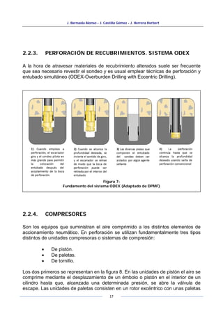 J. Bernaola Alonso - J. Castilla Gómez - J. Herrera Herbert
17
2.2.3. PERFORACIÓN DE RECUBRIMIENTOS. SISTEMA ODEX
A la hora de atravesar materiales de recubrimiento alterados suele ser frecuente
que sea necesario revestir el sondeo y es usual emplear técnicas de perforación y
entubado simultáneo (ODEX-Overburden Drilling with Eccentric Drilling).
2.2.4. COMPRESORES
Son los equipos que suministran el aire comprimido a los distintos elementos de
accionamiento neumático. En perforación se utilizan fundamentalmente tres tipos
distintos de unidades compresoras o sistemas de compresión:
• De pistón.
• De paletas.
• De tornillo.
Los dos primeros se representan en la figura 8. En las unidades de pistón el aire se
comprime mediante el desplazamiento de un émbolo o pistón en el interior de un
cilindro hasta que, alcanzada una determinada presión, se abre la válvula de
escape. Las unidades de paletas consisten en un rotor excéntrico con unas paletas
Figura 7:
Fundamento del sistema ODEX (Adaptado de DPMF)
 