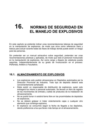229
16. NORMAS DE SEGURIDAD EN
EL MANEJO DE EXPLOSIVOS
En este capítulo se pretende indicar unas recomendaciones básicas de seguridad
en la manipulación de explosivos, de modo que sirva como referencia clara y
básica para actuar durante todas las fases de trabajo donde puede existir un riesgo
para las personas.
Sin pretender ser un manual exhaustivo sobre seguridad, pretenden ser unas
recomendaciones prácticas y aplicadas, de modo que todo el personal involucrado
en la manipulación de explosivos. Así como carga y disparo de voladuras pueda
seguirlas, independientemente de su grado de involucración en el proceso:
Perforista, Artillero o Facultativo.
16.1. ALMACENAMIENTO DE EXPLOSIVOS
• Los explosivos solo podrán almacenarse en Depósitos autorizados por la
Dirección Provincial de Industria. Todo tipo de depósito deberá esta
convenientemente señalizado
• Debe existir un responsable de distribución de explosivos, quien solo
entregará los mismo a personal autorizado. Se llevará un libro de registro
de los movimientos de entrada y salida de productos de la instalación de
almacenamiento.
• No se podrá fumar ni existirá llama libre en las proximidades de depósitos
de explosivos.
• No se deberá golpear ni tratar violentamente cajas o cualquier otro
elemento que contenga explosivo.
• El explosivo se consumirá según la fecha de llegada a los depósitos,
dando preferencia a los que lleven más tiempo en el almacenamiento.
 