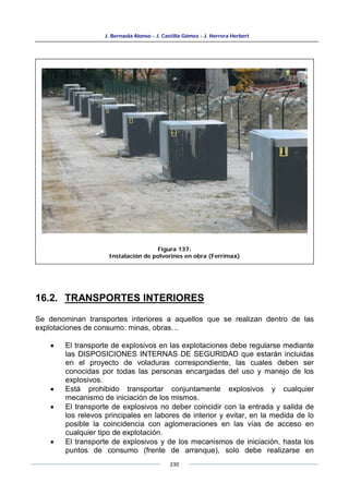 J. Bernaola Alonso - J. Castilla Gómez - J. Herrera Herbert
230
16.2. TRANSPORTES INTERIORES
Se denominan transportes interiores a aquellos que se realizan dentro de las
explotaciones de consumo: minas, obras…
• El transporte de explosivos en las explotaciones debe regularse mediante
las DISPOSICIONES INTERNAS DE SEGURIDAD que estarán incluidas
en el proyecto de voladuras correspondiente, las cuales deben ser
conocidas por todas las personas encargadas del uso y manejo de los
explosivos.
• Está prohibido transportar conjuntamente explosivos y cualquier
mecanismo de iniciación de los mismos.
• El transporte de explosivos no deber coincidir con la entrada y salida de
los relevos principales en labores de interior y evitar, en la medida de lo
posible la coincidencia con aglomeraciones en las vías de acceso en
cualquier tipo de explotación.
• El transporte de explosivos y de los mecanismos de iniciación, hasta los
puntos de consumo (frente de arranque), solo debe realizarse en
Figura 137:
Instalación de polvorines en obra (Ferrimax)
 