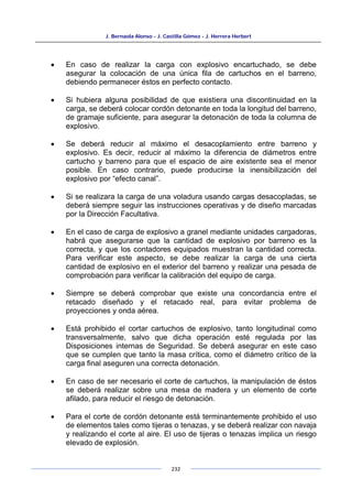 J. Bernaola Alonso - J. Castilla Gómez - J. Herrera Herbert
232
• En caso de realizar la carga con explosivo encartuchado, se debe
asegurar la colocación de una única fila de cartuchos en el barreno,
debiendo permanecer éstos en perfecto contacto.
• Si hubiera alguna posibilidad de que existiera una discontinuidad en la
carga, se deberá colocar cordón detonante en toda la longitud del barreno,
de gramaje suficiente, para asegurar la detonación de toda la columna de
explosivo.
• Se deberá reducir al máximo el desacoplamiento entre barreno y
explosivo. Es decir, reducir al máximo la diferencia de diámetros entre
cartucho y barreno para que el espacio de aire existente sea el menor
posible. En caso contrario, puede producirse la inensibilización del
explosivo por “efecto canal”.
• Si se realizara la carga de una voladura usando cargas desacopladas, se
deberá siempre seguir las instrucciones operativas y de diseño marcadas
por la Dirección Facultativa.
• En el caso de carga de explosivo a granel mediante unidades cargadoras,
habrá que asegurarse que la cantidad de explosivo por barreno es la
correcta, y que los contadores equipados muestran la cantidad correcta.
Para verificar este aspecto, se debe realizar la carga de una cierta
cantidad de explosivo en el exterior del barreno y realizar una pesada de
comprobación para verificar la calibración del equipo de carga.
• Siempre se deberá comprobar que existe una concordancia entre el
retacado diseñado y el retacado real, para evitar problema de
proyecciones y onda aérea.
• Está prohibido el cortar cartuchos de explosivo, tanto longitudinal como
transversalmente, salvo que dicha operación esté regulada por las
Disposiciones internas de Seguridad. Se deberá asegurar en este caso
que se cumplen que tanto la masa crítica, como el diámetro crítico de la
carga final aseguren una correcta detonación.
• En caso de ser necesario el corte de cartuchos, la manipulación de éstos
se deberá realizar sobre una mesa de madera y un elemento de corte
afilado, para reducir el riesgo de detonación.
• Para el corte de cordón detonante está terminantemente prohibido el uso
de elementos tales como tijeras o tenazas, y se deberá realizar con navaja
y realizando el corte al aire. El uso de tijeras o tenazas implica un riesgo
elevado de explosión.
 