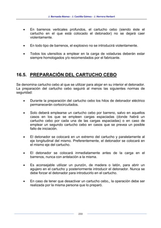 J. Bernaola Alonso - J. Castilla Gómez - J. Herrera Herbert
233
• En barrenos verticales profundos, el cartucho cebo (siendo éste el
cartucho en el que está colocado el detonador) no se dejará caer
violentamente.
• En todo tipo de barrenos, el explosivo no se introducirá violentamente.
• Todos los utensilios a emplear en la carga de voladuras deberán estar
siempre homologados y/o recomendados por el fabricante.
16.5. PREPARACIÓN DEL CARTUCHO CEBO
Se denomina cartucho cebo al que se utilizar para alojar en su interior el detonador.
La preparación del cartucho cebo seguirá al menos las siguientes normas de
seguridad:
• Durante la preparación del cartucho cebo los hilos de detonador eléctrico
permanecerán cortocircuitados.
• Solo deberá emplearse un cartucho cebo por barreno, salvo en aquellos
casos en los que se empleen cargas espaciadas (donde habrá un
cartucho cebo por cada una de las cargas espaciadas) o en caso de
emplear un segundo cartucho cebo en casos que se prevea un posible
fallo de iniciación.
• El detonador se colocará en un extremo del cartucho y paralelamente al
eje longitudinal del mismo. Preferentemente, el detonador se colocará en
el mismo eje del cartucho.
• El detonador se colocará inmediatamente antes de la carga en el
barrenos, nunca con antelación a la misma.
• Es aconsejable utilizar un punzón, de madera o latón, para abrir un
agujero en el cartucho y posteriormente introducir el detonador. Nunca se
debe forzar el detonador para introducirlo en el cartucho.
• En caso de tener que desactivar un cartucho cebo,, la operación debe ser
realizada por la misma persona que lo preparó.
 
