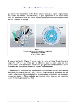 J. Bernaola Alonso - J. Castilla Gómez - J. Herrera Herbert
18
que se mueven radialmente dentro de las ranuras en que se alojan acoplándose a
las paredes del cilindro. De esta forma, al girar, aprisionan el aire confinándolo
cada vez en espacios más reducidos, hasta que finalmente el aire comprimido sale
por una lumbrera de escape.
El sistema de tornillo (Figura 9) opera según el mismo principio de confinamiento
progresivo del aire que entra por la admisión, pero en este caso se hace
aprisionándolo entre dos rotores helicoidales que giran en sentido contrario, siendo
el rotor macho el elemento motriz que arrastra al rotor hembra.
El accionamiento principal suele ser mediante motor Diesel si se trata de un equipo
portátil pero podría ser también eléctrico si por cualquier razón se optara por una
versión estacionaria. El conjunto incluye también obviamente todos los accesorios
necesarios (calderín, filtros, radiador para refrigeración, sistemas de regulación
según demanda, protecciones, etc.).
Figura 8:
Diagrama de compresor de pistón (izquierda)
y de paletas (derecha)
(Fuente: Atlas Copco)
 