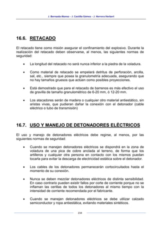 J. Bernaola Alonso - J. Castilla Gómez - J. Herrera Herbert
234
16.6. RETACADO
El retacado tiene como misión asegurar el confinamiento del explosivo. Durante la
realización del retacado deben observarse, al menos, las siguientes normas de
seguridad:
• La longitud del retacado no será nunca inferior a la piedra de la voladura.
• Como material de retacado se empelará detritus de perforación, arcilla,
sal, etc., siempre que posea la granulometría adecuada, asegurando que
no hay tamaños gruesos que actúen como posibles proyecciones.
• Está demostrado que para el retacado de barrenos es más efectivo el uso
de gravilla de tamaño granulométrico de 6-20 mm, ó 12-20 mm.
• Los atacadores serán de madera o cualquier otro material antiestático, sin
aristas vivas, que pudieran dañar la conexión con el detonador (cable
eléctrico o tubo de transmisión)
16.7. USO Y MANEJO DE DETONADORES ELÉCTRICOS
El uso y manejo de detonadores eléctricos debe regirse, al menos, por las
siguientes normas de seguridad:
• Cuando se manejen detonadores eléctricos se dispondrá en la zona de
voladura de una pica de cobre anclada al terreno, de forma que los
artilleros y cualquier otra persona en contacto con los mismos puedan
tocarla para evitar la descarga de electricidad estática sobre el detonador.
• Los cables de los detonadores permanecerán cortocircuitados hasta el
momento de su conexión.
• Nunca se deben mezclar detonadores eléctricos de distinta sensibilidad.
En caso contrario pueden existir fallos por corte de corriente porque no se
inflaman las cerillas de todos los detonadores al mismo tiempo con la
intensidad de corriente recomendada por el fabricante.
• Cuando se manejen detonadores eléctricos se debe utilizar calzado
semiconductor y ropa antiestática, evitando materiales sintéticos.
 
