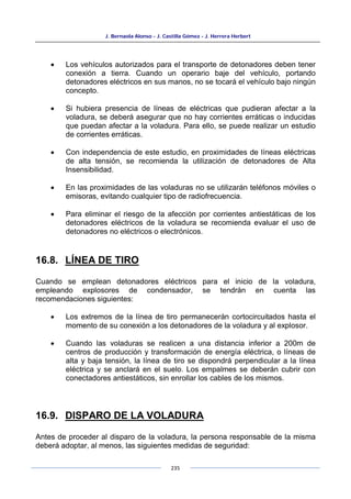 J. Bernaola Alonso - J. Castilla Gómez - J. Herrera Herbert
235
• Los vehículos autorizados para el transporte de detonadores deben tener
conexión a tierra. Cuando un operario baje del vehículo, portando
detonadores eléctricos en sus manos, no se tocará el vehículo bajo ningún
concepto.
• Si hubiera presencia de líneas de eléctricas que pudieran afectar a la
voladura, se deberá asegurar que no hay corrientes erráticas o inducidas
que puedan afectar a la voladura. Para ello, se puede realizar un estudio
de corrientes erráticas.
• Con independencia de este estudio, en proximidades de líneas eléctricas
de alta tensión, se recomienda la utilización de detonadores de Alta
Insensibilidad.
• En las proximidades de las voladuras no se utilizarán teléfonos móviles o
emisoras, evitando cualquier tipo de radiofrecuencia.
• Para eliminar el riesgo de la afección por corrientes antiestáticas de los
detonadores eléctricos de la voladura se recomienda evaluar el uso de
detonadores no eléctricos o electrónicos.
16.8. LÍNEA DE TIRO
Cuando se emplean detonadores eléctricos para el inicio de la voladura,
empleando explosores de condensador, se tendrán en cuenta las
recomendaciones siguientes:
• Los extremos de la línea de tiro permanecerán cortocircuitados hasta el
momento de su conexión a los detonadores de la voladura y al explosor.
• Cuando las voladuras se realicen a una distancia inferior a 200m de
centros de producción y transformación de energía eléctrica, o líneas de
alta y baja tensión, la línea de tiro se dispondrá perpendicular a la línea
eléctrica y se anclará en el suelo. Los empalmes se deberán cubrir con
conectadores antiestáticos, sin enrollar los cables de los mismos.
16.9. DISPARO DE LA VOLADURA
Antes de proceder al disparo de la voladura, la persona responsable de la misma
deberá adoptar, al menos, las siguientes medidas de seguridad:
 