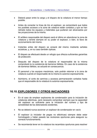 J. Bernaola Alonso - J. Castilla Gómez - J. Herrera Herbert
236
• Deberá pasar entre la carga y el disparo de la voladura el menor tiempo
posible.
• Antes de conectar la línea de tiro al explosor, se comprobará que todos
los posibles accesos a la zona de voladura están cortados y que se han
retirado todos los equipos y materiales que pudieran ser alcanzados por
las proyecciones de la misma.
• El artillero responsable del disparo será el último en abandonar la zona de
voladura y tendrá siempre en su poder el explosor, o bien, la llave de
accionamiento del mismo.
• Instantes antes del disparo se avisará del mismo mediante señales
acústicas, y, en su caso también ópticas.
• El disparo se efectuará desde un refugio que ofrezca suficientes garantías
de protección.
• Después del disparo de la voladura el responsable de la misma
comprobará la no existencia de barrenos fallidos. En caso de la existencia
de barrenos fallidos, se actuará en consecuencia.
• El personal y los equipos mecánicos, solo podrán retornar a la zona de
voladura cuando el responsable de la misma lo autorice expresamente.
• Asimismo, el corte de caminos y accesos permanecerán cortados hasta
que el responsable de la voladura lo autorice expresamente.
16.10. EXPLOSORES Y OTROS INICIADORES
• En el caso de emplear explosores de condensador para la iniciación de
voladuras eléctricas, será necesario comprobar siempre que la capacidad
del explosor es suficiente para la iniciación del número y tipo de
sensibilidad de los detonadores existentes.
• No se deberá nunca accionar un explosor de condensador en vacío
• El explosor (o iniciador de pegas no eléctricas) siempre debe estar
homologado y haber pasado las revisiones oportunas para asegurar su
correcto funcionamiento.
• Se recomienda tener en la voladura los recambios oportunos para resolver
 