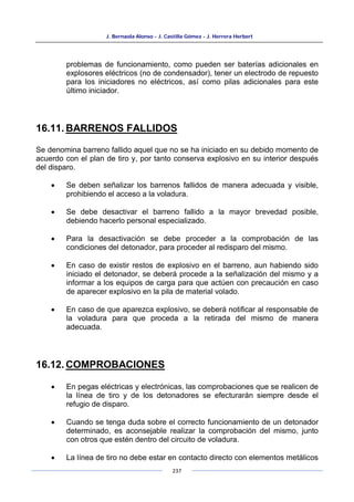 J. Bernaola Alonso - J. Castilla Gómez - J. Herrera Herbert
237
problemas de funcionamiento, como pueden ser baterías adicionales en
explosores eléctricos (no de condensador), tener un electrodo de repuesto
para los iniciadores no eléctricos, así como pilas adicionales para este
último iniciador.
16.11. BARRENOS FALLIDOS
Se denomina barreno fallido aquel que no se ha iniciado en su debido momento de
acuerdo con el plan de tiro y, por tanto conserva explosivo en su interior después
del disparo.
• Se deben señalizar los barrenos fallidos de manera adecuada y visible,
prohibiendo el acceso a la voladura.
• Se debe desactivar el barreno fallido a la mayor brevedad posible,
debiendo hacerlo personal especializado.
• Para la desactivación se debe proceder a la comprobación de las
condiciones del detonador, para proceder al redisparo del mismo.
• En caso de existir restos de explosivo en el barreno, aun habiendo sido
iniciado el detonador, se deberá procede a la señalización del mismo y a
informar a los equipos de carga para que actúen con precaución en caso
de aparecer explosivo en la pila de material volado.
• En caso de que aparezca explosivo, se deberá notificar al responsable de
la voladura para que proceda a la retirada del mismo de manera
adecuada.
16.12. COMPROBACIONES
• En pegas eléctricas y electrónicas, las comprobaciones que se realicen de
la línea de tiro y de los detonadores se efecturarán siempre desde el
refugio de disparo.
• Cuando se tenga duda sobre el correcto funcionamiento de un detonador
determinado, es aconsejable realizar la comprobación del mismo, junto
con otros que estén dentro del circuito de voladura.
• La línea de tiro no debe estar en contacto directo con elementos metálicos
 
