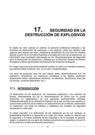 239
17. SEGURIDAD EN LA
DESTRUCCIÓN DE EXPLOSIVOS
El objeto de este capítulo es orientar al personal profesional dedicado a las
funciones de destrucción de explosivos y sus residuos, sobre los métodos más
seguros para realizar esa labor, mediante la recopilación de una serie de medidas
básicas a partir de la normativa Española y Europea así como de la experiencia. La
información aquí recopilada está basada en las “Recomendaciones de Seguridad
para la Destrucción de Explosivos”, editadas por la Dirección General de Política
Energética y Minas del Ministerio de Economía del Gobierno de España.
En ningún caso este documento pretende sustituir ni suplir a la normativa existente,
que siempre debe cumplirse, sino, en su caso, complementarla.
Los tipos de productos para los que aplican estas recomendaciones son los
explosivos rompedores, los explosivos iniciadores y los objetos explosivos
propiamente dichos (detonadores eléctricos, no eléctricos, electrónicos, todo tipo
de mechas, cordones detonantes, etc.).
17.1. INTRODUCCIÓN
La destrucción de los explosivos, los accesorios explosivos y los residuos de
ambos, entendiéndose por tal su descomposición de forma que no pueda
producirse su regeneración, es una operación particularmente delicada,
independientemente de la cantidad de explosivo de la que se trate, que requiere un
conocimiento profundo de la materia o el asesoramiento de un técnico, especialista
en explosivos, que dirija los trabajos y establezca las medidas de seguridad
necesarias en cada caso.
El riesgo asociado a la destrucción de los explosivos y/o de sus residuos, la
problemática implícita a la operación y el, cada vez mayor, interés en relación con
la seguridad y el medio ambiente de las empresas y de la sociedad en general,
exigen, la adopción de una serie de medidas preventivas que garanticen el buen fin
de los mismos y la falta de alteración del entorno.
 