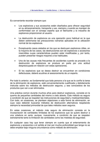 J. Bernaola Alonso - J. Castilla Gómez - J. Herrera Herbert
240
Es conveniente recordar siempre que:
• Los explosivos y sus accesorios están diseñados para ofrecer seguridad
en su almacenamiento, transporte y uso, siempre y cuando se manejen de
conformidad con el consejo experto que el fabricante y la industria de
explosivos proporcionan al usuario.
• La destrucción de explosivos es una operación poco habitual en la que
deben extremarse las precauciones rutinarias aplicadas en la utilización
normal de los explosivos.
• Exceptuando casos aislados en los que se destruyen explosivos útiles, en
la mayoría de los casos, las destrucciones son de explosivos o accesorios
inservibles cuyas características pueden estar modificadas y, por tanto,
pueden presentar riesgos mayores a los habituales.
• Una de las causas más frecuentes de accidentes cuando se procede a la
destrucción de explosivos se produce en parte por una actitud
despreocupada en relación con estas operaciones.
• Si los explosivos que se desea destruir se encuentran en condiciones
defectuosas, deberá acudirse al asesoramiento de un experto.
Por todo lo anterior, es fundamental que toda persona a la que se le confíe la tarea
de la eliminación de explosivos, esté convenientemente cualificada y debidamente
instruida sobre los métodos de destrucción seguros, y sea conocedora de los
productos que van a ser eliminados.
Una práctica común durante muchos años para destruir explosivos, consiste en la
quema de pequeñas cantidades del mismo a cielo abierto. Este método es seguro
a condición de que se respeten las instrucciones de seguridad y medioambientales.
Con todo, en ocasiones, se plantean objeciones a esta forma de eliminación, en
cuyo caso deberán buscarse métodos de destrucción alternativos respetando
siempre la necesidad primordial de que tales métodos sean seguros.
En estas ocasiones, el método más seguro de eliminación consiste en la
incorporación de cantidades limitadas de los explosivos que se quiere destruir a
una voladura en serie, aunque, nuevamente, a condición de que se respeten
estrictamente tanto la limitación de cantidades como las medidas de seguridad.
En cualquier caso hay que tener siempre en cuenta que el enterramiento de
explosivos y accesorios o el vertido al mar por mucha profundidad que tenga no se
debe emplear bajo ninguna circunstancia como método de eliminación.
 
