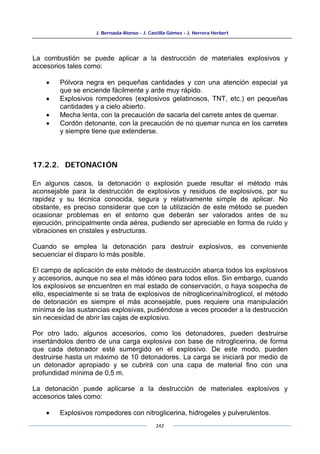 J. Bernaola Alonso - J. Castilla Gómez - J. Herrera Herbert
242
La combustión se puede aplicar a la destrucción de materiales explosivos y
accesorios tales como:
• Pólvora negra en pequeñas cantidades y con una atención especial ya
que se enciende fácilmente y arde muy rápido.
• Explosivos rompedores (explosivos gelatinosos, TNT, etc.) en pequeñas
cantidades y a cielo abierto.
• Mecha lenta, con la precaución de sacarla del carrete antes de quemar.
• Cordón detonante, con la precaución de no quemar nunca en los carretes
y siempre tiene que extenderse.
17.2.2. DETONACIÓN
En algunos casos, la detonación o explosión puede resultar el método más
aconsejable para la destrucción de explosivos y residuos de explosivos, por su
rapidez y su técnica conocida, segura y relativamente simple de aplicar. No
obstante, es preciso considerar que con la utilización de este método se pueden
ocasionar problemas en el entorno que deberán ser valorados antes de su
ejecución, principalmente onda aérea, pudiendo ser apreciable en forma de ruido y
vibraciones en cristales y estructuras.
Cuando se emplea la detonación para destruir explosivos, es conveniente
secuenciar el disparo lo más posible.
El campo de aplicación de este método de destrucción abarca todos los explosivos
y accesorios, aunque no sea el más idóneo para todos ellos. Sin embargo, cuando
los explosivos se encuentren en mal estado de conservación, o haya sospecha de
ello, especialmente si se trata de explosivos de nitroglicerina/nitroglicol, el método
de detonación es siempre el más aconsejable, pues requiere una manipulación
mínima de las sustancias explosivas, pudiéndose a veces proceder a la destrucción
sin necesidad de abrir las cajas de explosivo.
Por otro lado, algunos accesorios, como los detonadores, pueden destruirse
insertándolos dentro de una carga explosiva con base de nitroglicerina, de forma
que cada detonador esté sumergido en el explosivo. De este modo, pueden
destruirse hasta un máximo de 10 detonadores. La carga se iniciará por medio de
un detonador apropiado y se cubrirá con una capa de material fino con una
profundidad mínima de 0,5 m.
La detonación puede aplicarse a la destrucción de materiales explosivos y
accesorios tales como:
• Explosivos rompedores con nitroglicerina, hidrogeles y pulverulentos.
 