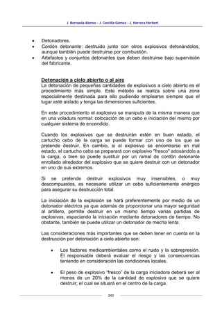 J. Bernaola Alonso - J. Castilla Gómez - J. Herrera Herbert
243
• Detonadores.
• Cordón detonante: destruido junto con otros explosivos detonándolos,
aunque también puede destruirse por combustión.
• Artefactos y conjuntos detonantes que deben destruirse bajo supervisión
del fabricante.
Detonación a cielo abierto o al aire
La detonación de pequeñas cantidades de explosivos a cielo abierto es el
procedimiento más simple. Este método se realiza sobre una zona
especialmente destinada para ello pudiendo emplearse siempre que el
lugar esté aislado y tenga las dimensiones suficientes.
En este procedimiento el explosivo se manipula de la misma manera que
en una voladura normal: colocación de un cebo e iniciación del mismo por
cualquier sistema de encendido.
Cuando los explosivos que se destruirán estén en buen estado, el
cartucho cebo de la carga se puede formar con uno de los que se
pretende destruir. En cambio, si el explosivo se encontrarse en mal
estado, el cartucho cebo se preparará con explosivo "fresco" adosándolo a
la carga, o bien se puede sustituir por un ramal de cordón detonante
enrollado alrededor del explosivo que se quiere destruir con un detonador
en uno de sus extremos.
Si se pretende destruir explosivos muy insensibles, o muy
descompuestos, es necesario utilizar un cebo suficientemente enérgico
para asegurar su destrucción total.
La iniciación de la explosión se hará preferentemente por medio de un
detonador eléctrico ya que además de proporcionar una mayor seguridad
al artillero, permite destruir en un mismo tiempo varias partidas de
explosivos, espaciando la iniciación mediante detonadores de tiempo. No
obstante, también se puede utilizar un detonador de mecha lenta.
Las consideraciones más importantes que se deben tener en cuenta en la
destrucción por detonación a cielo abierto son:
• Los factores medioambientales como el ruido y la sobrepresión.
El responsable deberá evaluar el riesgo y las consecuencias
teniendo en consideración las condiciones locales.
• El peso de explosivo “fresco” de la carga iniciadora deberá ser al
menos de un 20% de la cantidad de explosivo que se quiere
destruir; el cual se situará en el centro de la carga.
 
