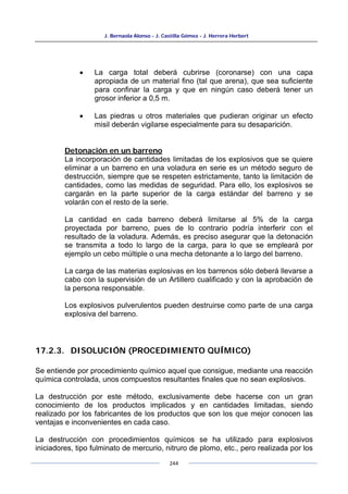 J. Bernaola Alonso - J. Castilla Gómez - J. Herrera Herbert
244
• La carga total deberá cubrirse (coronarse) con una capa
apropiada de un material fino (tal que arena), que sea suficiente
para confinar la carga y que en ningún caso deberá tener un
grosor inferior a 0,5 m.
• Las piedras u otros materiales que pudieran originar un efecto
misil deberán vigilarse especialmente para su desaparición.
Detonación en un barreno
La incorporación de cantidades limitadas de los explosivos que se quiere
eliminar a un barreno en una voladura en serie es un método seguro de
destrucción, siempre que se respeten estrictamente, tanto la limitación de
cantidades, como las medidas de seguridad. Para ello, los explosivos se
cargarán en la parte superior de la carga estándar del barreno y se
volarán con el resto de la serie.
La cantidad en cada barreno deberá limitarse al 5% de la carga
proyectada por barreno, pues de lo contrario podría interferir con el
resultado de la voladura. Además, es preciso asegurar que la detonación
se transmita a todo lo largo de la carga, para lo que se empleará por
ejemplo un cebo múltiple o una mecha detonante a lo largo del barreno.
La carga de las materias explosivas en los barrenos sólo deberá llevarse a
cabo con la supervisión de un Artillero cualificado y con la aprobación de
la persona responsable.
Los explosivos pulverulentos pueden destruirse como parte de una carga
explosiva del barreno.
17.2.3. DISOLUCIÓN (PROCEDIMIENTO QUÍMICO)
Se entiende por procedimiento químico aquel que consigue, mediante una reacción
química controlada, unos compuestos resultantes finales que no sean explosivos.
La destrucción por este método, exclusivamente debe hacerse con un gran
conocimiento de los productos implicados y en cantidades limitadas, siendo
realizado por los fabricantes de los productos que son los que mejor conocen las
ventajas e inconvenientes en cada caso.
La destrucción con procedimientos químicos se ha utilizado para explosivos
iniciadores, tipo fulminato de mercurio, nitruro de plomo, etc., pero realizada por los
 