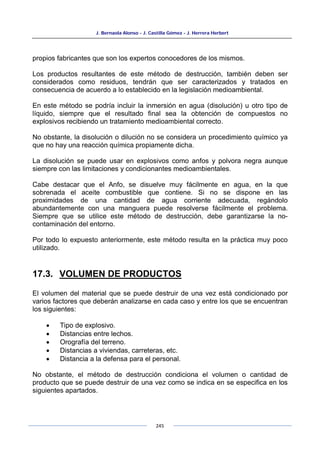 J. Bernaola Alonso - J. Castilla Gómez - J. Herrera Herbert
245
propios fabricantes que son los expertos conocedores de los mismos.
Los productos resultantes de este método de destrucción, también deben ser
considerados como residuos, tendrán que ser caracterizados y tratados en
consecuencia de acuerdo a lo establecido en la legislación medioambiental.
En este método se podría incluir la inmersión en agua (disolución) u otro tipo de
líquido, siempre que el resultado final sea la obtención de compuestos no
explosivos recibiendo un tratamiento medioambiental correcto.
No obstante, la disolución o dilución no se considera un procedimiento químico ya
que no hay una reacción química propiamente dicha.
La disolución se puede usar en explosivos como anfos y polvora negra aunque
siempre con las limitaciones y condicionantes medioambientales.
Cabe destacar que el Anfo, se disuelve muy fácilmente en agua, en la que
sobrenada el aceite combustible que contiene. Si no se dispone en las
proximidades de una cantidad de agua corriente adecuada, regándolo
abundantemente con una manguera puede resolverse fácilmente el problema.
Siempre que se utilice este método de destrucción, debe garantizarse la no-
contaminación del entorno.
Por todo lo expuesto anteriormente, este método resulta en la práctica muy poco
utilizado.
17.3. VOLUMEN DE PRODUCTOS
El volumen del material que se puede destruir de una vez está condicionado por
varios factores que deberán analizarse en cada caso y entre los que se encuentran
los siguientes:
• Tipo de explosivo.
• Distancias entre lechos.
• Orografía del terreno.
• Distancias a viviendas, carreteras, etc.
• Distancia a la defensa para el personal.
No obstante, el método de destrucción condiciona el volumen o cantidad de
producto que se puede destruir de una vez como se indica en se especifica en los
siguientes apartados.
 