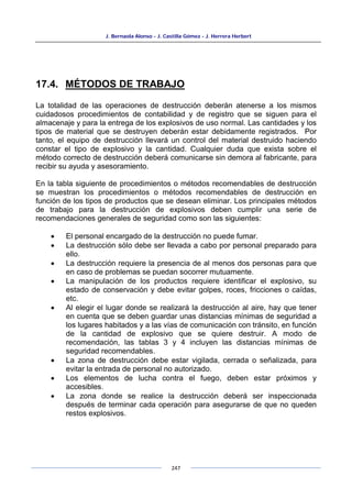 J. Bernaola Alonso - J. Castilla Gómez - J. Herrera Herbert
247
17.4. MÉTODOS DE TRABAJO
La totalidad de las operaciones de destrucción deberán atenerse a los mismos
cuidadosos procedimientos de contabilidad y de registro que se siguen para el
almacenaje y para la entrega de los explosivos de uso normal. Las cantidades y los
tipos de material que se destruyen deberán estar debidamente registrados. Por
tanto, el equipo de destrucción llevará un control del material destruido haciendo
constar el tipo de explosivo y la cantidad. Cualquier duda que exista sobre el
método correcto de destrucción deberá comunicarse sin demora al fabricante, para
recibir su ayuda y asesoramiento.
En la tabla siguiente de procedimientos o métodos recomendables de destrucción
se muestran los procedimientos o métodos recomendables de destrucción en
función de los tipos de productos que se desean eliminar. Los principales métodos
de trabajo para la destrucción de explosivos deben cumplir una serie de
recomendaciones generales de seguridad como son las siguientes:
• El personal encargado de la destrucción no puede fumar.
• La destrucción sólo debe ser llevada a cabo por personal preparado para
ello.
• La destrucción requiere la presencia de al menos dos personas para que
en caso de problemas se puedan socorrer mutuamente.
• La manipulación de los productos requiere identificar el explosivo, su
estado de conservación y debe evitar golpes, roces, fricciones o caídas,
etc.
• Al elegir el lugar donde se realizará la destrucción al aire, hay que tener
en cuenta que se deben guardar unas distancias mínimas de seguridad a
los lugares habitados y a las vías de comunicación con tránsito, en función
de la cantidad de explosivo que se quiere destruir. A modo de
recomendación, las tablas 3 y 4 incluyen las distancias mínimas de
seguridad recomendables.
• La zona de destrucción debe estar vigilada, cerrada o señalizada, para
evitar la entrada de personal no autorizado.
• Los elementos de lucha contra el fuego, deben estar próximos y
accesibles.
• La zona donde se realice la destrucción deberá ser inspeccionada
después de terminar cada operación para asegurarse de que no queden
restos explosivos.
 