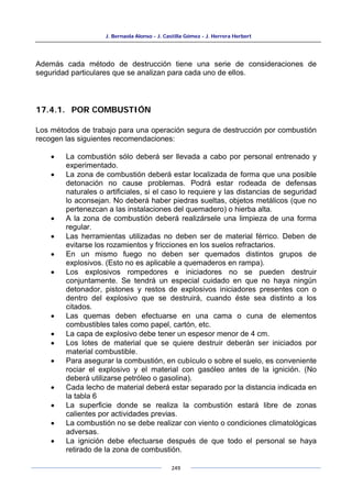 J. Bernaola Alonso - J. Castilla Gómez - J. Herrera Herbert
249
Además cada método de destrucción tiene una serie de consideraciones de
seguridad particulares que se analizan para cada uno de ellos.
17.4.1. POR COMBUSTIÓN
Los métodos de trabajo para una operación segura de destrucción por combustión
recogen las siguientes recomendaciones:
• La combustión sólo deberá ser llevada a cabo por personal entrenado y
experimentado.
• La zona de combustión deberá estar localizada de forma que una posible
detonación no cause problemas. Podrá estar rodeada de defensas
naturales o artificiales, si el caso lo requiere y las distancias de seguridad
lo aconsejan. No deberá haber piedras sueltas, objetos metálicos (que no
pertenezcan a las instalaciones del quemadero) o hierba alta.
• A la zona de combustión deberá realizársele una limpieza de una forma
regular.
• Las herramientas utilizadas no deben ser de material férrico. Deben de
evitarse los rozamientos y fricciones en los suelos refractarios.
• En un mismo fuego no deben ser quemados distintos grupos de
explosivos. (Esto no es aplicable a quemaderos en rampa).
• Los explosivos rompedores e iniciadores no se pueden destruir
conjuntamente. Se tendrá un especial cuidado en que no haya ningún
detonador, pistones y restos de explosivos iniciadores presentes con o
dentro del explosivo que se destruirá, cuando éste sea distinto a los
citados.
• Las quemas deben efectuarse en una cama o cuna de elementos
combustibles tales como papel, cartón, etc.
• La capa de explosivo debe tener un espesor menor de 4 cm.
• Los lotes de material que se quiere destruir deberán ser iniciados por
material combustible.
• Para asegurar la combustión, en cubículo o sobre el suelo, es conveniente
rociar el explosivo y el material con gasóleo antes de la ignición. (No
deberá utilizarse petróleo o gasolina).
• Cada lecho de material deberá estar separado por la distancia indicada en
la tabla 6
• La superficie donde se realiza la combustión estará libre de zonas
calientes por actividades previas.
• La combustión no se debe realizar con viento o condiciones climatológicas
adversas.
• La ignición debe efectuarse después de que todo el personal se haya
retirado de la zona de combustión.
 