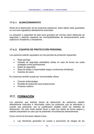 J. Bernaola Alonso - J. Castilla Gómez - J. Herrera Herbert
252
17.6.1. ALMACENAMIENTO
Antes de la destrucción de los productos explosivos, éstos deben estar guardados
en una zona reguladora debidamente autorizada.
La ubicación y capacidad de esta zona guardará las normas sobre distancias de
seguridad y además respetará las incompatibilidades de almacenamiento entre
explosivos iniciadores y rompedores.
17.6.2. EQUIPOS DE PROTECCIÓN PERSONAL
Los operarios estarán equipados con las prendas de protección siguientes:
• Ropa ignífuga.
• Calzado de seguridad antiestático (botas en caso de lluvia) con suela
protegida contra perforaciones.
• Gafas de seguridad.
• Ropa de abrigo o impermeable (según condiciones climáticas).
• Guantes de cuero.
En ocasiones también puede ser recomendable utilizar:
• Cinturón antilumbalgia.
• Pantalla de protección para proyecciones.
• Protector auditivo.
17.7. FORMACIÓN
Los operarios que realicen tareas de destrucción de explosivos estarán
debidamente instruidos e informados sobre los productos que se eliminarán y
cuando sea pertinente, con la cualificación exigible sobre los métodos de
destrucción. De este modo podrán llevar a cabo sus tareas de forma segura y
estarán preparados en caso que se presenten circunstancias extraordinarias.
Como mínimo la formación deberá incluir:
• Las directrices generales en cuanto a prevención de riesgos de los
 