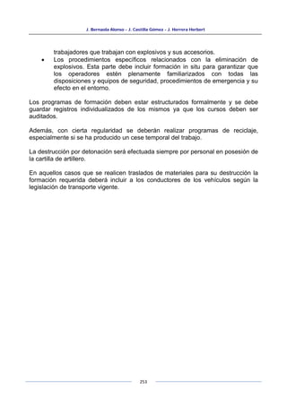 J. Bernaola Alonso - J. Castilla Gómez - J. Herrera Herbert
253
trabajadores que trabajan con explosivos y sus accesorios.
• Los procedimientos específicos relacionados con la eliminación de
explosivos. Esta parte debe incluir formación in situ para garantizar que
los operadores estén plenamente familiarizados con todas las
disposiciones y equipos de seguridad, procedimientos de emergencia y su
efecto en el entorno.
Los programas de formación deben estar estructurados formalmente y se debe
guardar registros individualizados de los mismos ya que los cursos deben ser
auditados.
Además, con cierta regularidad se deberán realizar programas de reciclaje,
especialmente si se ha producido un cese temporal del trabajo.
La destrucción por detonación será efectuada siempre por personal en posesión de
la cartilla de artillero.
En aquellos casos que se realicen traslados de materiales para su destrucción la
formación requerida deberá incluir a los conductores de los vehículos según la
legislación de transporte vigente.
 