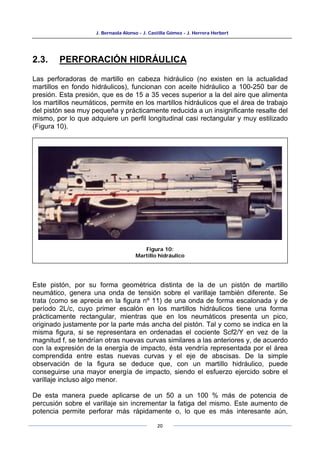 J. Bernaola Alonso - J. Castilla Gómez - J. Herrera Herbert
20
2.3. PERFORACIÓN HIDRÁULICA
Las perforadoras de martillo en cabeza hidráulico (no existen en la actualidad
martillos en fondo hidráulicos), funcionan con aceite hidráulico a 100-250 bar de
presión. Esta presión, que es de 15 a 35 veces superior a la del aire que alimenta
los martillos neumáticos, permite en los martillos hidráulicos que el área de trabajo
del pistón sea muy pequeña y prácticamente reducida a un insignificante resalte del
mismo, por lo que adquiere un perfil longitudinal casi rectangular y muy estilizado
(Figura 10).
Este pistón, por su forma geométrica distinta de la de un pistón de martillo
neumático, genera una onda de tensión sobre el varillaje también diferente. Se
trata (como se aprecia en la figura nº 11) de una onda de forma escalonada y de
período 2L/c, cuyo primer escalón en los martillos hidráulicos tiene una forma
prácticamente rectangular, mientras que en los neumáticos presenta un pico,
originado justamente por la parte más ancha del pistón. Tal y como se indica en la
misma figura, si se representara en ordenadas el cociente Scf2/Y en vez de la
magnitud f, se tendrían otras nuevas curvas similares a las anteriores y, de acuerdo
con la expresión de la energía de impacto, ésta vendría representada por el área
comprendida entre estas nuevas curvas y el eje de abscisas. De la simple
observación de la figura se deduce que, con un martillo hidráulico, puede
conseguirse una mayor energía de impacto, siendo el esfuerzo ejercido sobre el
varillaje incluso algo menor.
De esta manera puede aplicarse de un 50 a un 100 % más de potencia de
percusión sobre el varillaje sin incrementar la fatiga del mismo. Este aumento de
potencia permite perforar más rápidamente o, lo que es más interesante aún,
Figura 10:
Martillo hidráulico
 