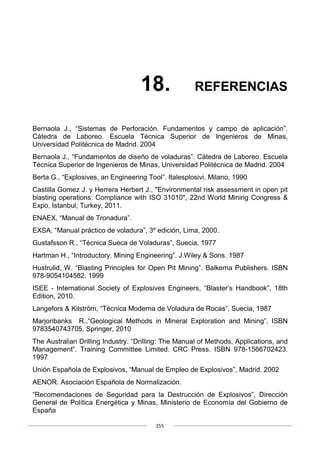 255
18. REFERENCIAS
Bernaola J., “Sistemas de Perforación. Fundamentos y campo de aplicación”.
Cátedra de Laboreo. Escuela Técnica Superior de Ingenieros de Minas,
Universidad Politécnica de Madrid. 2004
Bernaola J., “Fundamentos de diseño de voladuras”. Cátedra de Laboreo. Escuela
Técnica Superior de Ingenieros de Minas, Universidad Politécnica de Madrid. 2004
Berta G., “Explosives, an Engineering Tool”. Italesplosivi, Milano, 1990
Castilla Gomez J. y Herrera Herbert J., "Environmental risk assessment in open pit
blasting operations: Compliance with ISO 31010", 22nd World Mining Congress &
Expo, Istanbul, Turkey, 2011.
ENAEX, “Manual de Tronadura”.
EXSA. “Manual práctico de voladura”, 3º edición, Lima, 2000.
Gustafsson R., “Técnica Sueca de Voladuras”, Suecia, 1977
Hartman H., “Introductory. Mining Engineering”. J.Wiley & Sons. 1987
Hustrulid, W. “Blasting Principles for Open Pit Mining”. Balkema Publishers. ISBN
978-9054104582. 1999
ISEE - International Society of Explosives Engineers, “Blaster’s Handbook”, 18th
Edition, 2010.
Langefors & Kilström, “Técnica Moderna de Voladura de Rocas”, Suecia, 1987
Marjoribanks R.,“Geological Methods in Mineral Exploration and Mining”. ISBN
9783540743705, Springer, 2010
The Australian Drilling Industry. “Drilling: The Manual of Methods, Applications, and
Management”. Training Committee Limited. CRC Press. ISBN 978-1566702423.
1997
Unión Española de Explosivos, “Manual de Empleo de Explosivos”, Madrid. 2002
AENOR. Asociación Española de Normalización.
“Recomendaciones de Seguridad para la Destrucción de Explosivos”, Dirección
General de Política Energética y Minas, Ministerio de Economía del Gobierno de
España
 