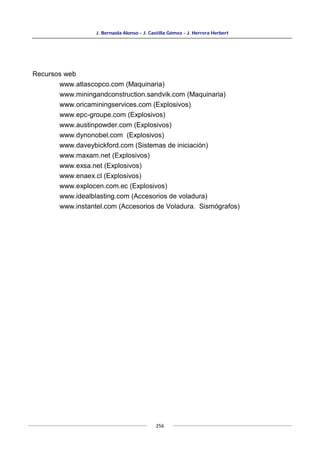 J. Bernaola Alonso - J. Castilla Gómez - J. Herrera Herbert
256
Recursos web
www.atlascopco.com (Maquinaria)
www.miningandconstruction.sandvik.com (Maquinaria)
www.oricaminingservices.com (Explosivos)
www.epc-groupe.com (Explosivos)
www.austinpowder.com (Explosivos)
www.dynonobel.com (Explosivos)
www.daveybickford.com (Sistemas de iniciación)
www.maxam.net (Explosivos)
www.exsa.net (Explosivos)
www.enaex.cl (Explosivos)
www.explocen.com.ec (Explosivos)
www.idealblasting.com (Accesorios de voladura)
www.instantel.com (Accesorios de Voladura. Sismógrafos)
 