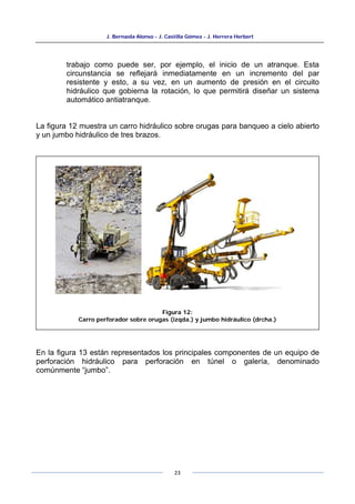 J. Bernaola Alonso - J. Castilla Gómez - J. Herrera Herbert
23
trabajo como puede ser, por ejemplo, el inicio de un atranque. Esta
circunstancia se reflejará inmediatamente en un incremento del par
resistente y esto, a su vez, en un aumento de presión en el circuito
hidráulico que gobierna la rotación, lo que permitirá diseñar un sistema
automático antiatranque.
La figura 12 muestra un carro hidráulico sobre orugas para banqueo a cielo abierto
y un jumbo hidráulico de tres brazos.
En la figura 13 están representados los principales componentes de un equipo de
perforación hidráulico para perforación en túnel o galería, denominado
comúnmente “jumbo”.
Figura 12:
Carro perforador sobre orugas (izqda.) y jumbo hidráulico (drcha.)
 