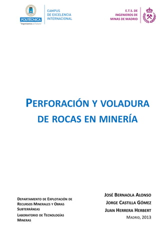 PERFORACIÓN Y VOLADURA
DE ROCAS EN MINERÍA
JOSÉ BERNAOLA ALONSO
JORGE CASTILLA GÓMEZ
JUAN HERRERA HERBERT
MADRID, 2013
DEPARTAMENTO DE EXPLOTACIÓN DE
RECURSOS MINERALES Y OBRAS
SUBTERRÁNEAS
LABORATORIO DE TECNOLOGÍAS
MINERAS
E.T.S. DE
INGENIEROS DE
MINAS DE MADRID
 