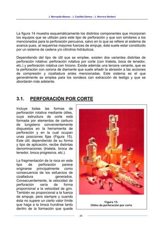 J. Bernaola Alonso - J. Castilla Gómez - J. Herrera Herbert
26
La figura 14 muestra esquemáticamente los distintos componentes que incorporan
los equipos que se utilizan para este tipo de perforación y que son similares a los
mencionados para la perforación percusiva, salvo en lo que se refiere al sistema de
avance pues, al requerirse mayores fuerzas de empuje, éste suele estar constituido
por un sistema de cadena y/o cilindros hidráulicos.
Dependiendo del tipo de útil que se emplee, existen dos variantes distintas de
perforación rotativa: perforación rotativa por corte (con trialeta, boca de tenedor,
etc.) y perforación rotativa con tricono. Existe además una tercera variante, que es
la perforación con corona de diamante que suele añadir la abrasión a las acciones
de compresión y cizalladura antes mencionadas. Este sistema es el que
generalmente se emplea para los sondeos con extracción de testigo y que se
abordarán más adelante.
3.1. PERFORACIÓN POR CORTE
Incluye todas las formas de
perforación rotativa mediante útiles,
cuya estructura de corte está
formada por elementos de carburo
de tungsteno convenientemente
dispuestos en la herramienta de
perforación y en la cual ocupan
unas posiciones fijas (Figura 15).
Este útil, dependiendo de su forma
y tipo de aplicación, recibe distintas
denominaciones (trialeta, broca de
tenedor, broca progresiva, etc.).
La fragmentación de la roca en este
tipo de perforación parece
originarse principalmente como
consecuencia de los esfuerzos de
cizalladura generados.
Consecuentemente, la velocidad de
perforación varía de forma
proporcional a la velocidad de giro.
También es proporcional a la fuerza
de empuje, pero siempre y cuando
ésta no supere un cierto valor límite
que haga a la broca hundirse tanto
dentro de la formación que quede
Figura 15:
Útiles de perforación por corte
 