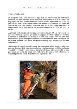 J. Bernaola Alonso - J. Castilla Gómez - J. Herrera Herbert
27
virtualmente atascada.
En cualquier caso, cabe mencionar aquí que las velocidades de perforación
obtenidas con este sistema, en las contadas aplicaciones en que es viable, son
muy superiores a las que se obtendrían con un sistema a percusión. La razón hay
que buscarla en el hecho de que este tipo de perforación rotativa es un proceso de
corte de la roca casi continuo, mientras que, en la perforación percusiva, la
fragmentación de la roca ocupa en tiempo escasamente el 15% del ciclo del
martillo.
La principal limitación de este tipo de perforación radica en el fuerte incremento que
experimentan tanto el par de giro como el desgaste del útil a medida que aumenta
el diámetro de perforación o la dureza de la roca. Este sistema sirve por tanto para
rocas blandas que puedan perforarse con empujes inferiores a las 2500 libras por
pulgada de diámetro (500 N/mm aproximadamente) y cuyo contenido en sílice no
supere el 8%.
La velocidad de rotación estará limitada por el desgaste del útil de perforación que,
a su vez, depende de la naturaleza de la roca y de la velocidad periférica. Así pues,
velocidad de rotación y diámetro de barreno habrán de adecuarse entre sí para
que, salvo en casos de rocas extremadamente blandas y nada abrasivas, la
velocidad periférica del útil de corte no sea superior a 1 m/s.
 