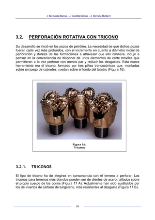 J. Bernaola Alonso - J. Castilla Gómez - J. Herrera Herbert
28
3.2. PERFORACIÓN ROTATIVA CON TRICONO
Su desarrollo se inició en los pozos de petróleo. La necesidad de que dichos pozos
fueran cada vez más profundos, con el incremento en cuanto a diámetro inicial de
perforación y dureza de las formaciones a atravesar que ello conlleva, indujo a
pensar en la conveniencia de disponer de unos elementos de corte móviles que
permitieran a la vez perforar con menos par y reducir los desgastes. Esta nueva
herramienta era el tricono, formado por tres piñas troncocónicas que, montadas
sobre un juego de cojinetes, ruedan sobre el fondo del taladro (Figura 16).
3.2.1. TRICONOS
El tipo de tricono ha de elegirse en consonancia con el terreno a perforar. Los
triconos para terrenos más blandos pueden ser de dientes de acero, tallados sobre
el propio cuerpo de los conos (Figura 17 A). Actualmente han sido sustituidos por
los de insertos de carburo de tungsteno, más resistentes al desgaste (Figura 17 B).
Figura 16:
Triconos
 